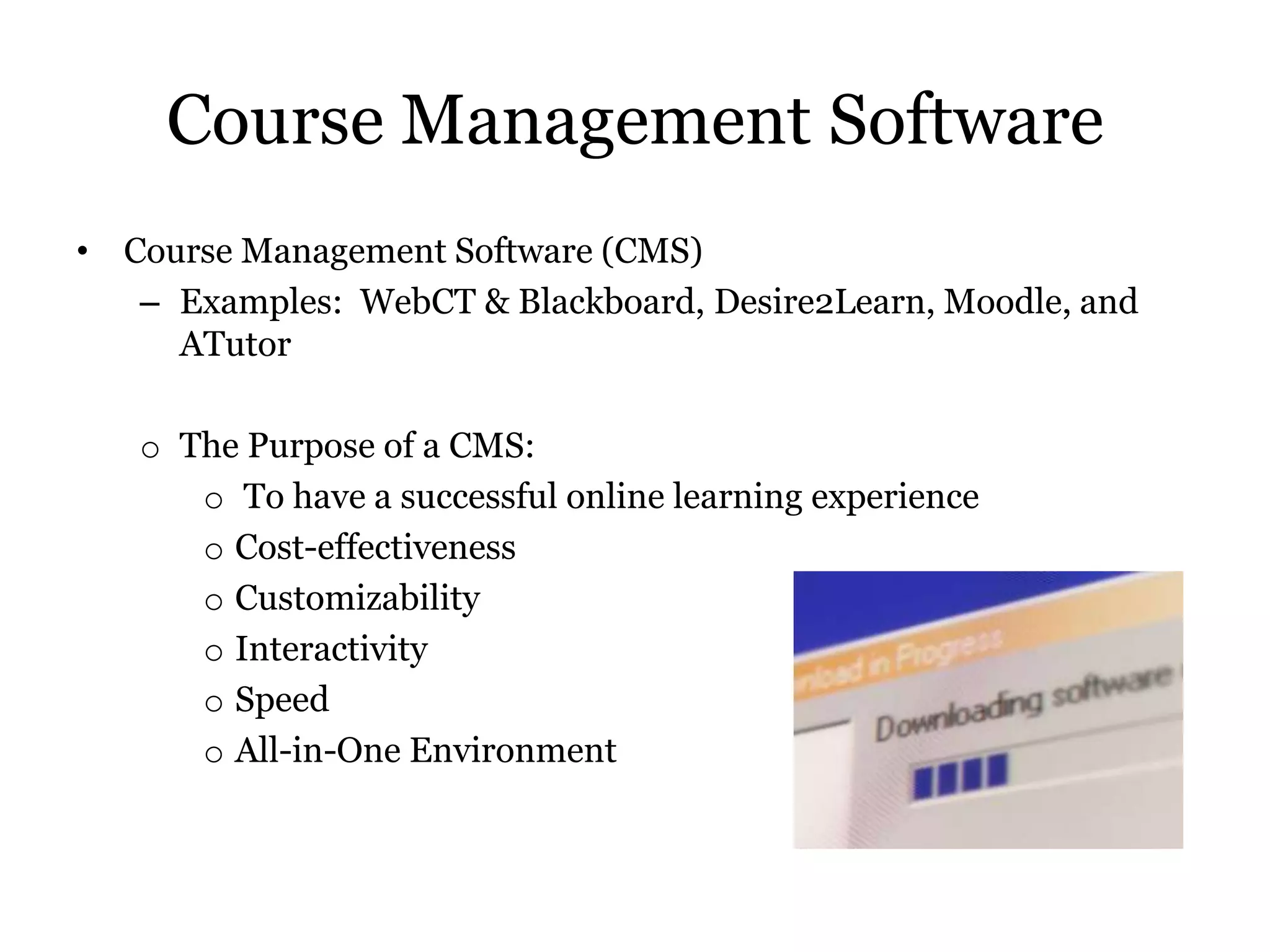 Course Management Software
• Course Management Software (CMS)
   – Examples: WebCT & Blackboard, Desire2Learn, Moodle, and
     ATutor

   o The Purpose of a CMS:
      o To have a successful online learning experience
      o Cost-effectiveness
      o Customizability
      o Interactivity
      o Speed
      o All-in-One Environment
 