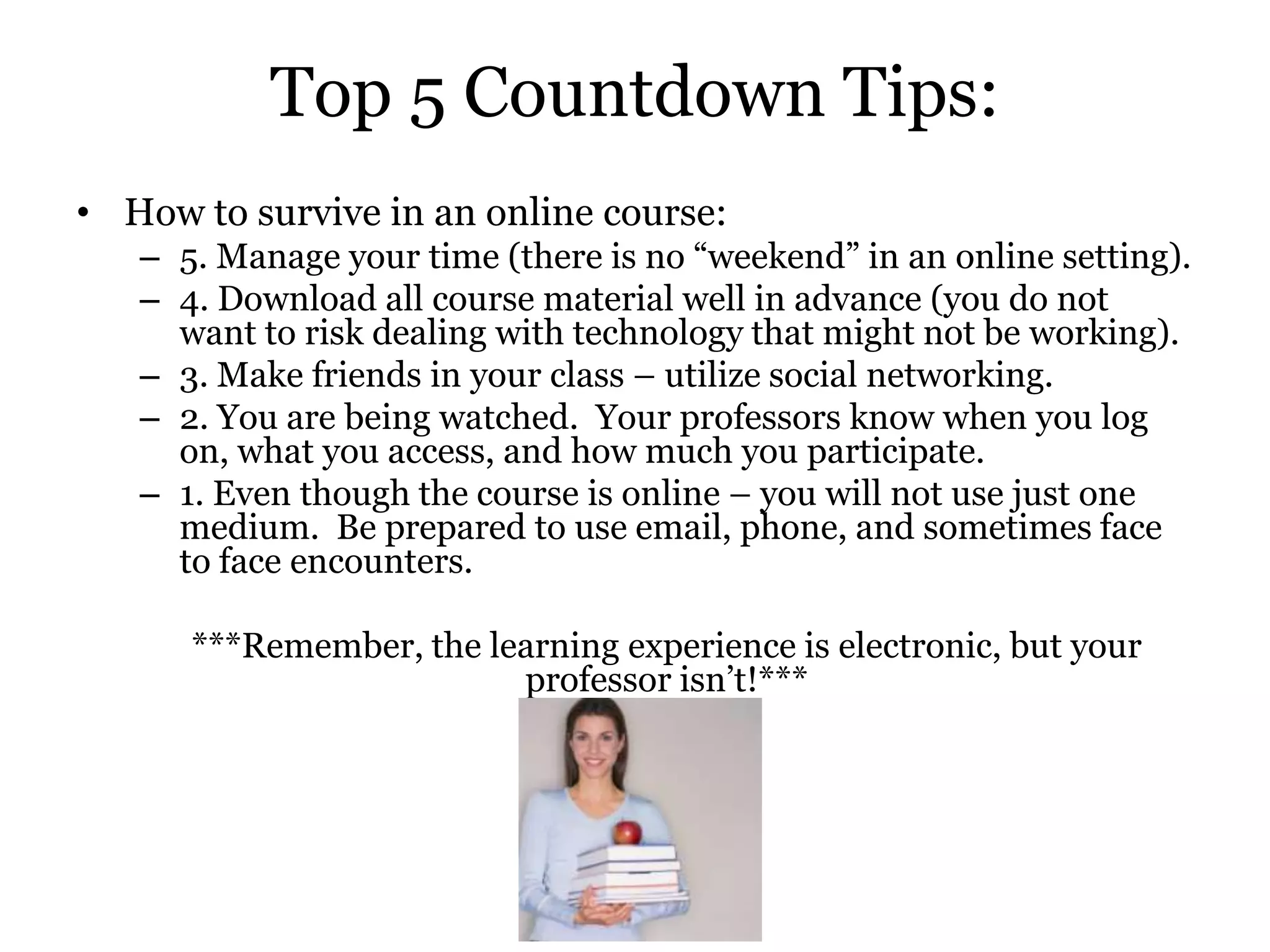 Top 5 Countdown Tips:
• How to survive in an online course:
   – 5. Manage your time (there is no “weekend” in an online setting).
   – 4. Download all course material well in advance (you do not
     want to risk dealing with technology that might not be working).
   – 3. Make friends in your class – utilize social networking.
   – 2. You are being watched. Your professors know when you log
     on, what you access, and how much you participate.
   – 1. Even though the course is online – you will not use just one
     medium. Be prepared to use email, phone, and sometimes face
     to face encounters.

      ***Remember, the learning experience is electronic, but your
                         professor isn’t!***
 
