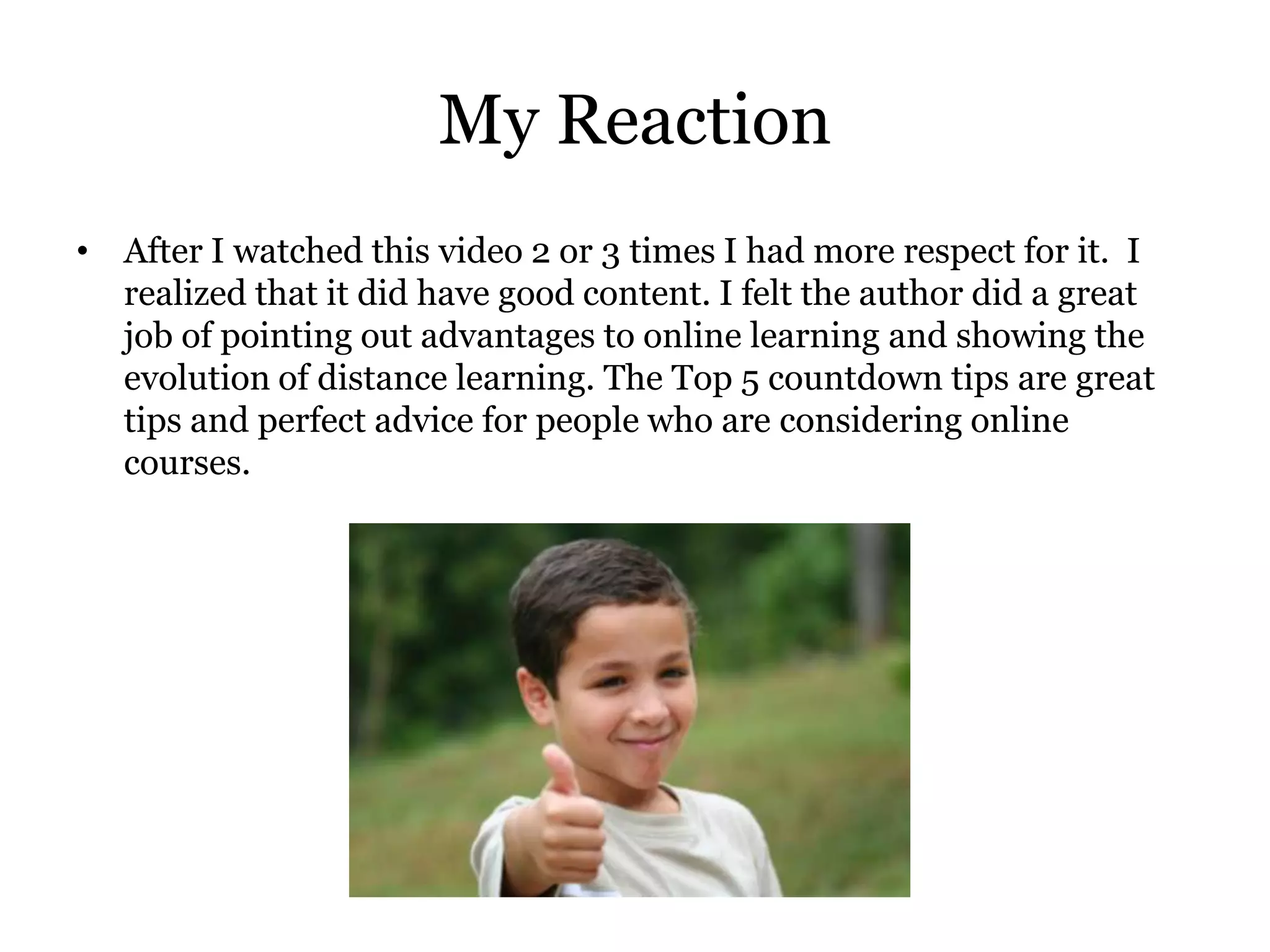 My Reaction
• After I watched this video 2 or 3 times I had more respect for it. I
  realized that it did have good content. I felt the author did a great
  job of pointing out advantages to online learning and showing the
  evolution of distance learning. The Top 5 countdown tips are great
  tips and perfect advice for people who are considering online
  courses.
 