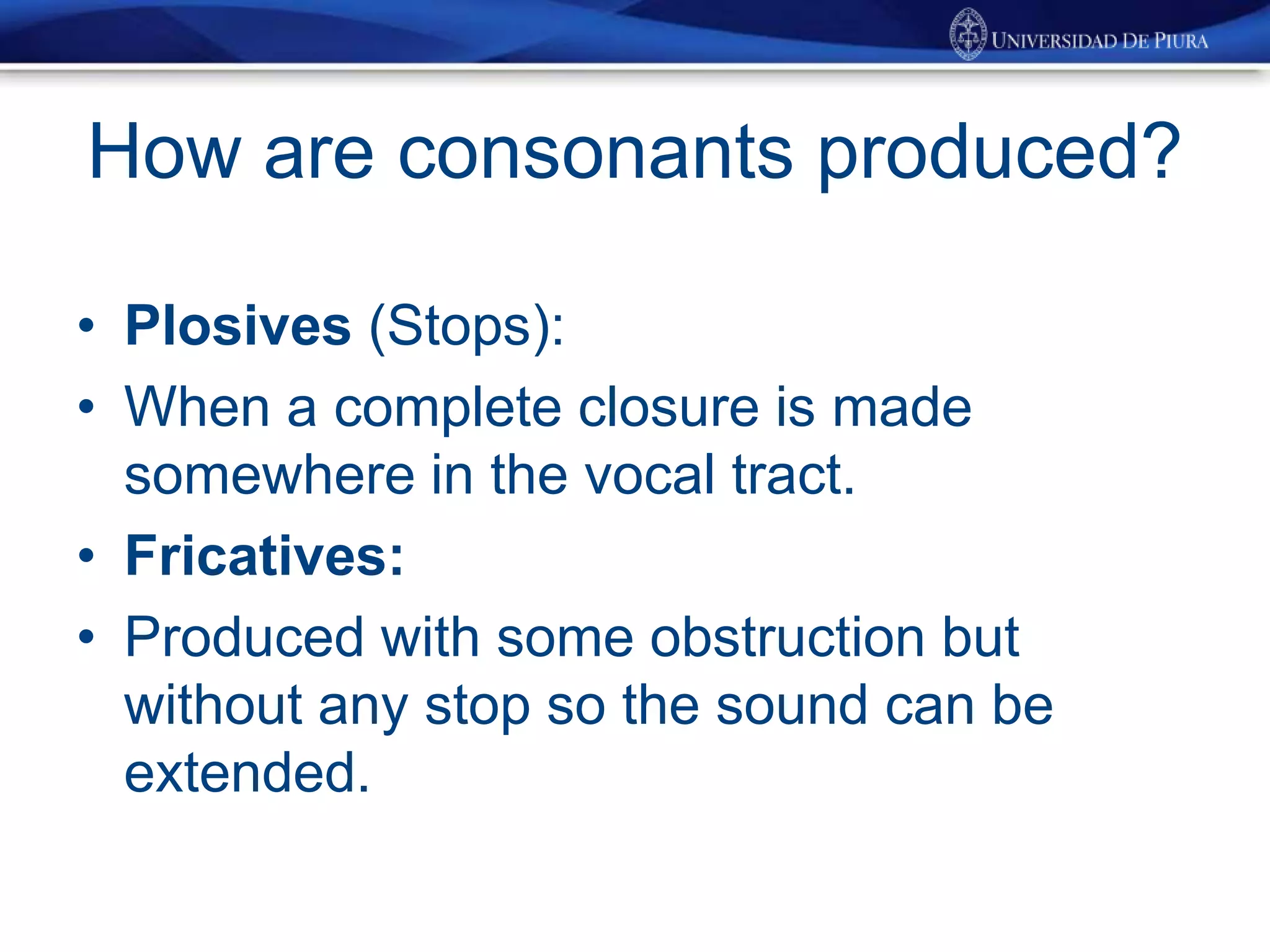 How are consonants produced?
• Plosives (Stops):
• When a complete closure is made
somewhere in the vocal tract.
• Fricatives:
• Produced with some obstruction but
without any stop so the sound can be
extended.
 