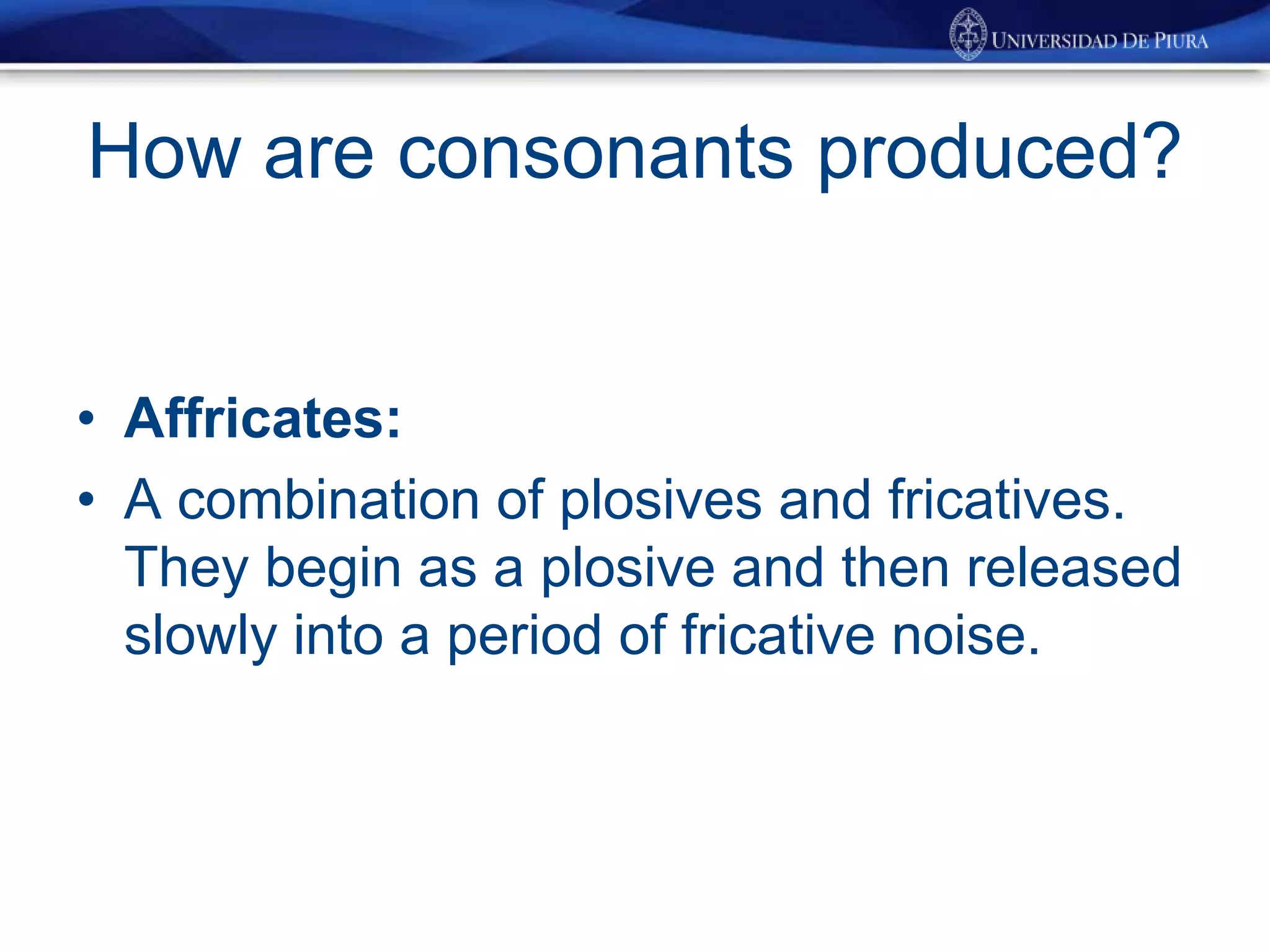 How are consonants produced?
• Affricates:
• A combination of plosives and fricatives.
They begin as a plosive and then released
slowly into a period of fricative noise.
 