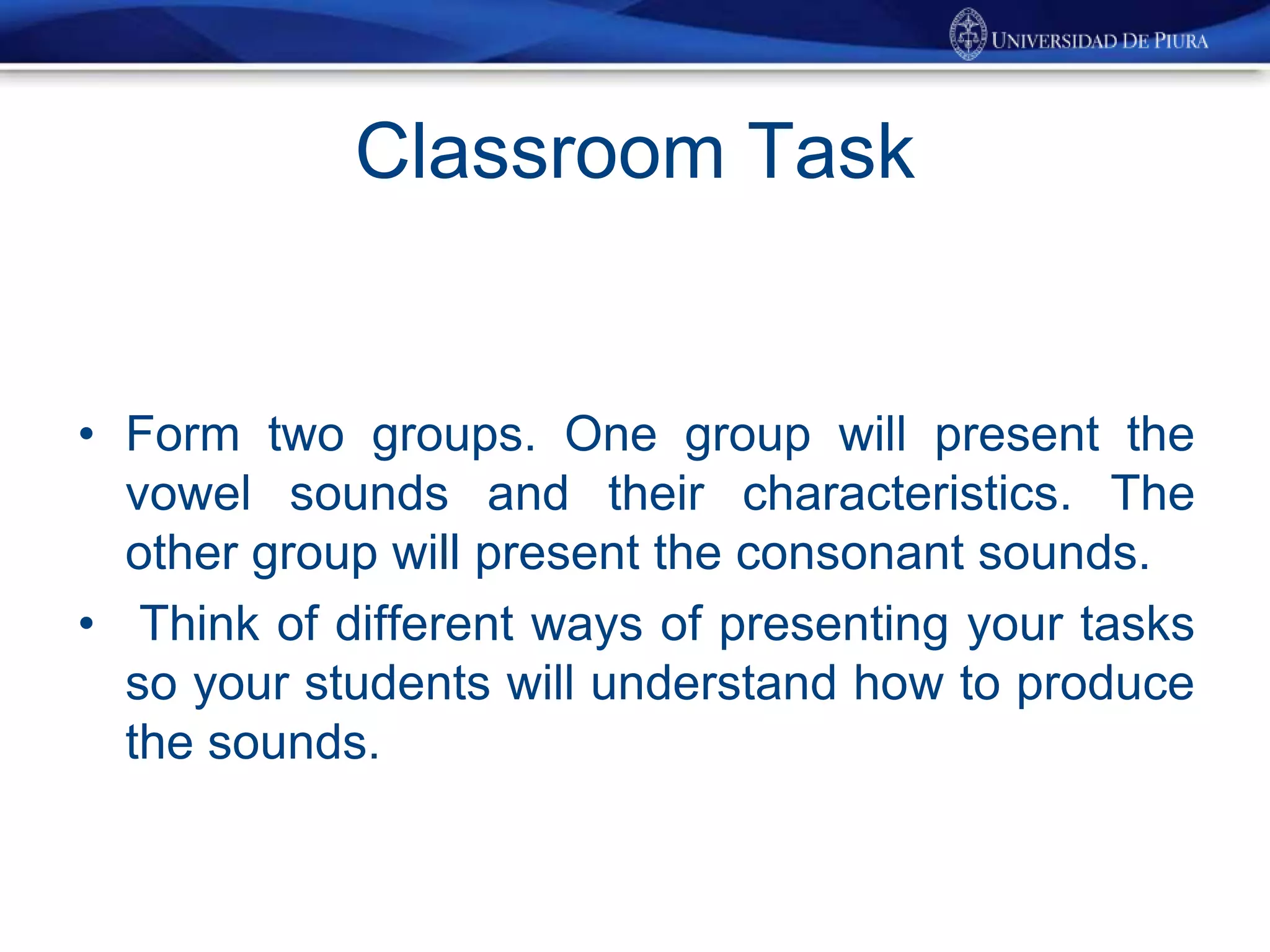 Classroom Task
• Form two groups. One group will present the
vowel sounds and their characteristics. The
other group will present the consonant sounds.
• Think of different ways of presenting your tasks
so your students will understand how to produce
the sounds.
 