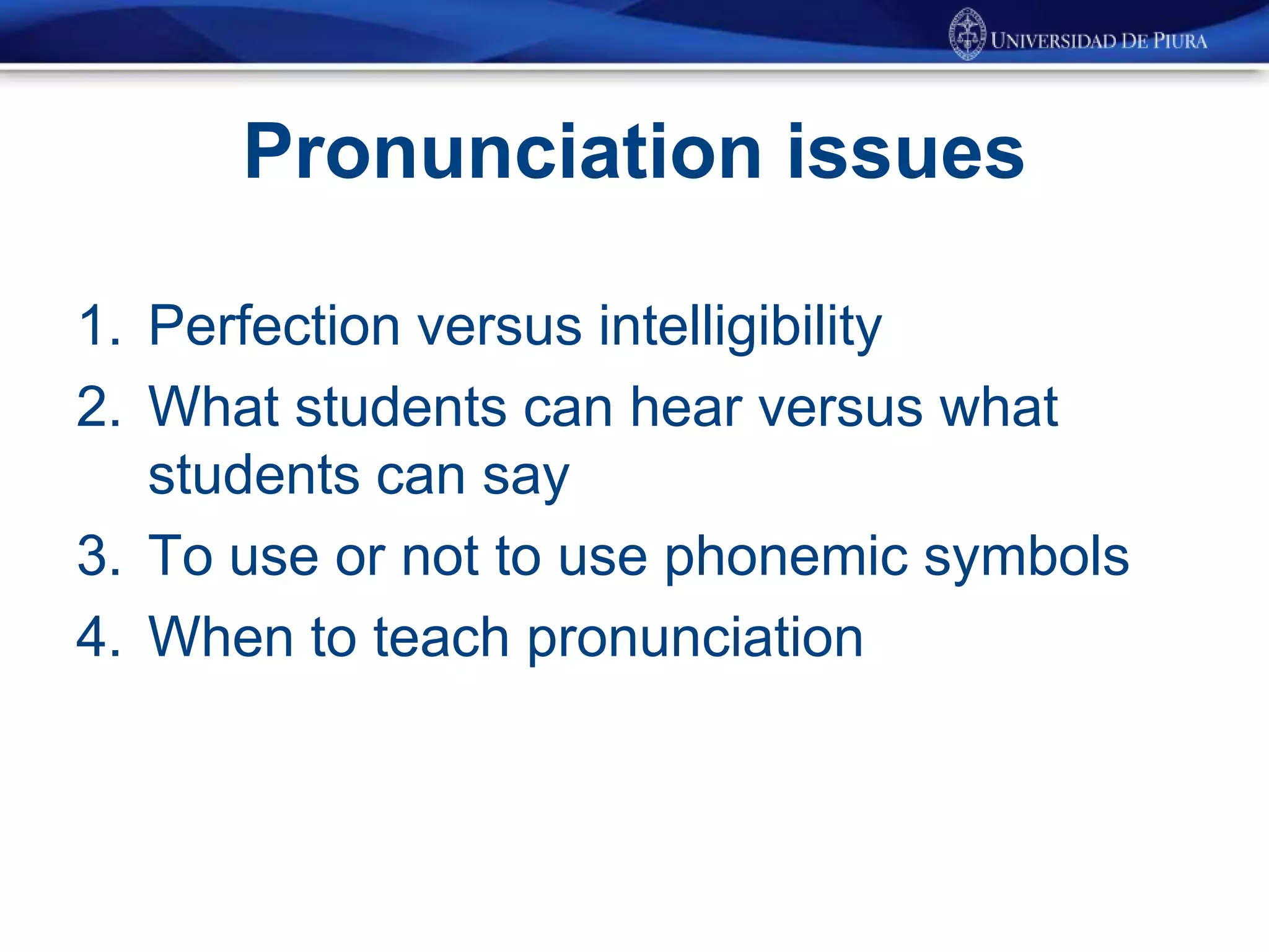 Pronunciation issues
1. Perfection versus intelligibility
2. What students can hear versus what
students can say
3. To use or not to use phonemic symbols
4. When to teach pronunciation
 