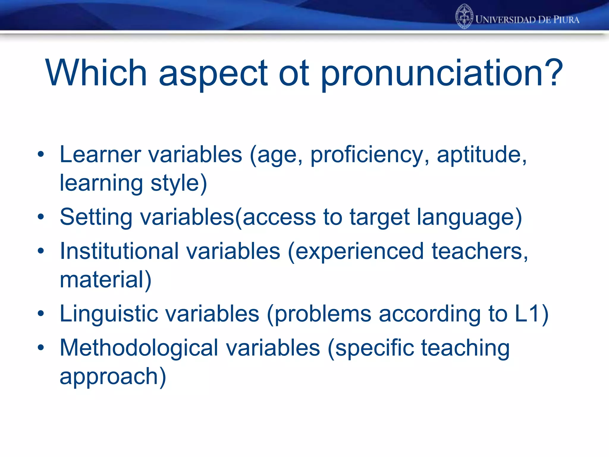 Which aspect ot pronunciation?
• Learner variables (age, proficiency, aptitude,
learning style)
• Setting variables(access to target language)
• Institutional variables (experienced teachers,
material)
• Linguistic variables (problems according to L1)
• Methodological variables (specific teaching
approach)
 