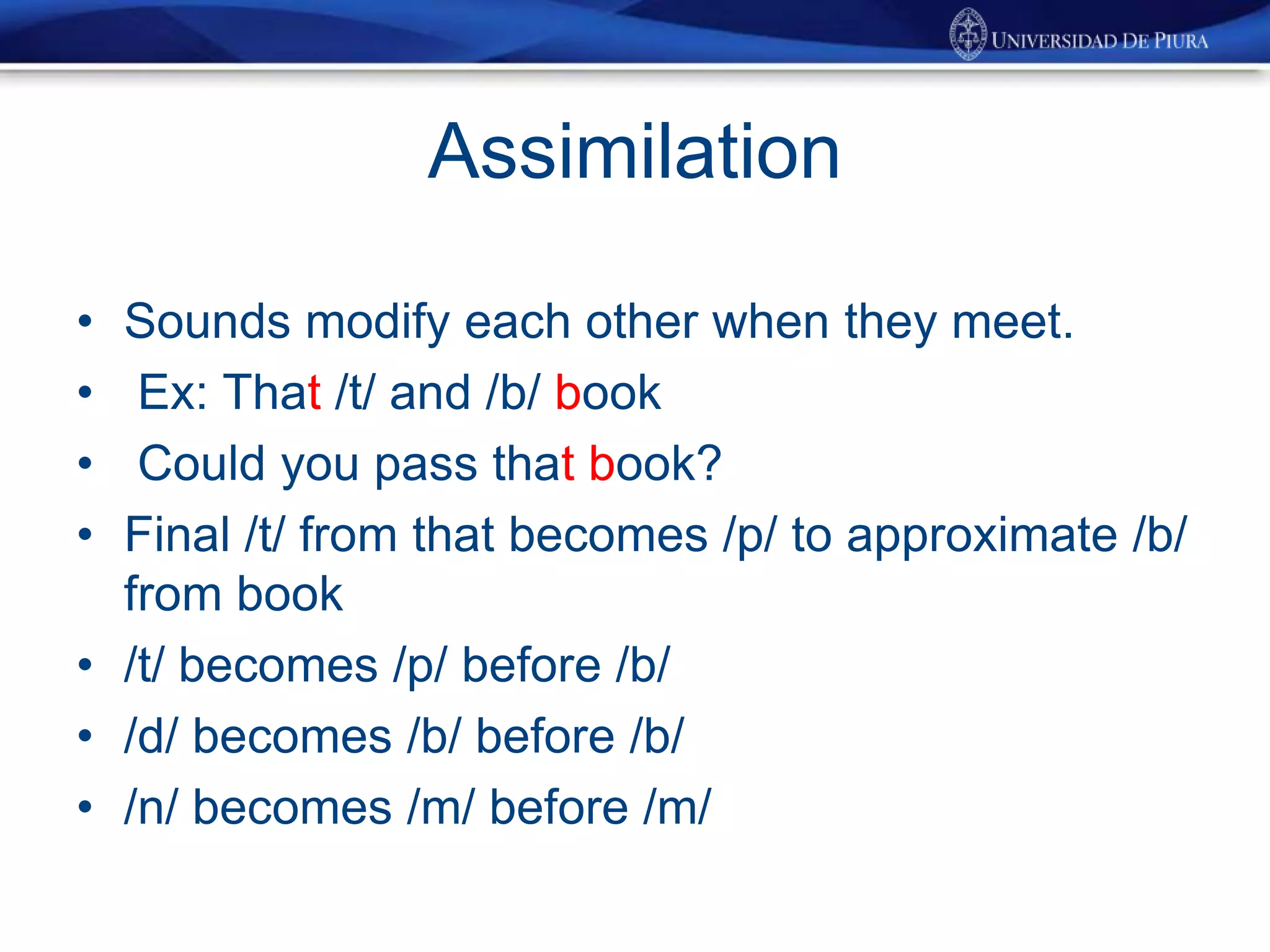 Assimilation
• Sounds modify each other when they meet.
• Ex: That /t/ and /b/ book
• Could you pass that book?
• Final /t/ from that becomes /p/ to approximate /b/
from book
• /t/ becomes /p/ before /b/
• /d/ becomes /b/ before /b/
• /n/ becomes /m/ before /m/
 
