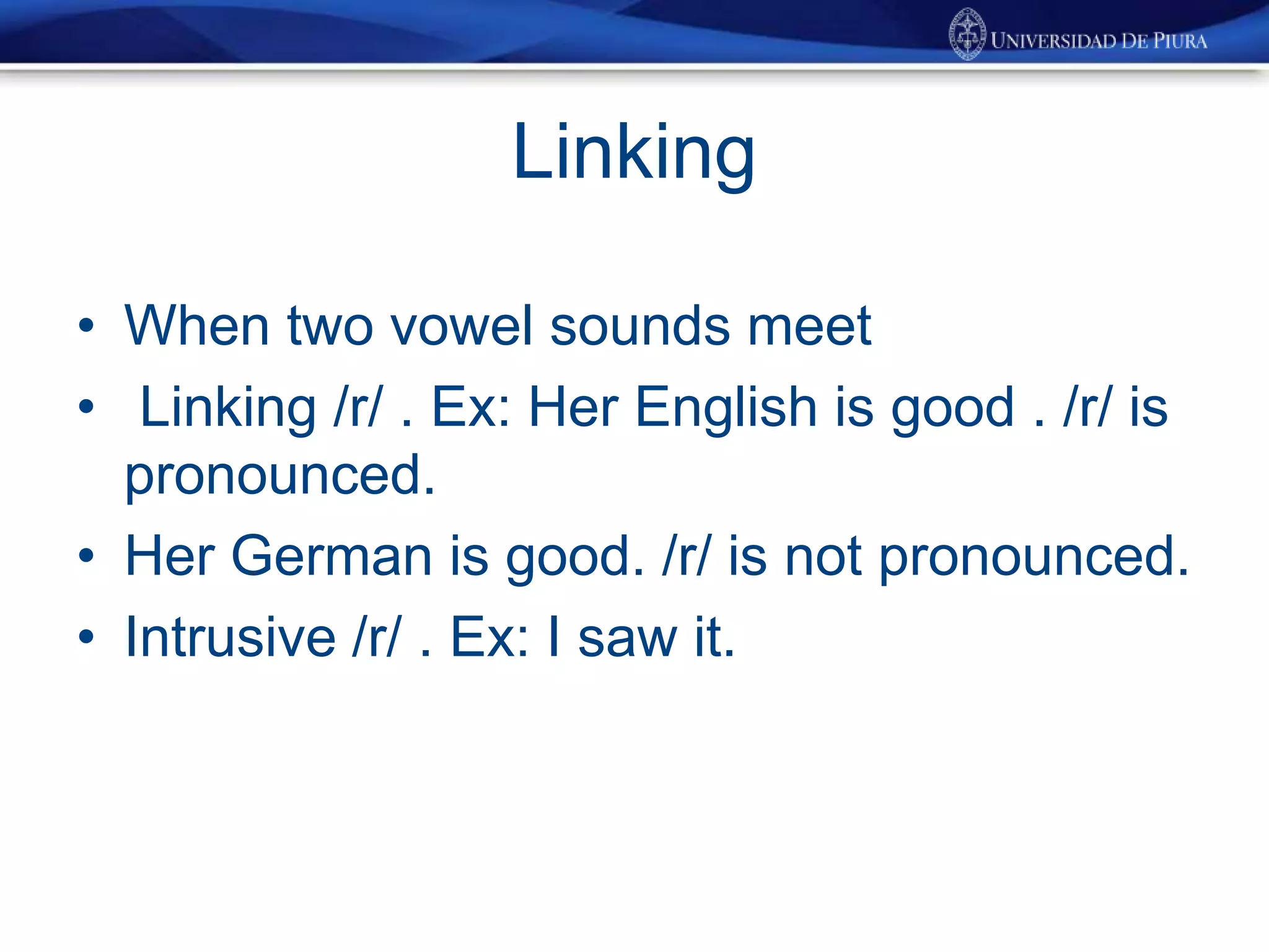 Linking
• When two vowel sounds meet
• Linking /r/ . Ex: Her English is good . /r/ is
pronounced.
• Her German is good. /r/ is not pronounced.
• Intrusive /r/ . Ex: I saw it.
 
