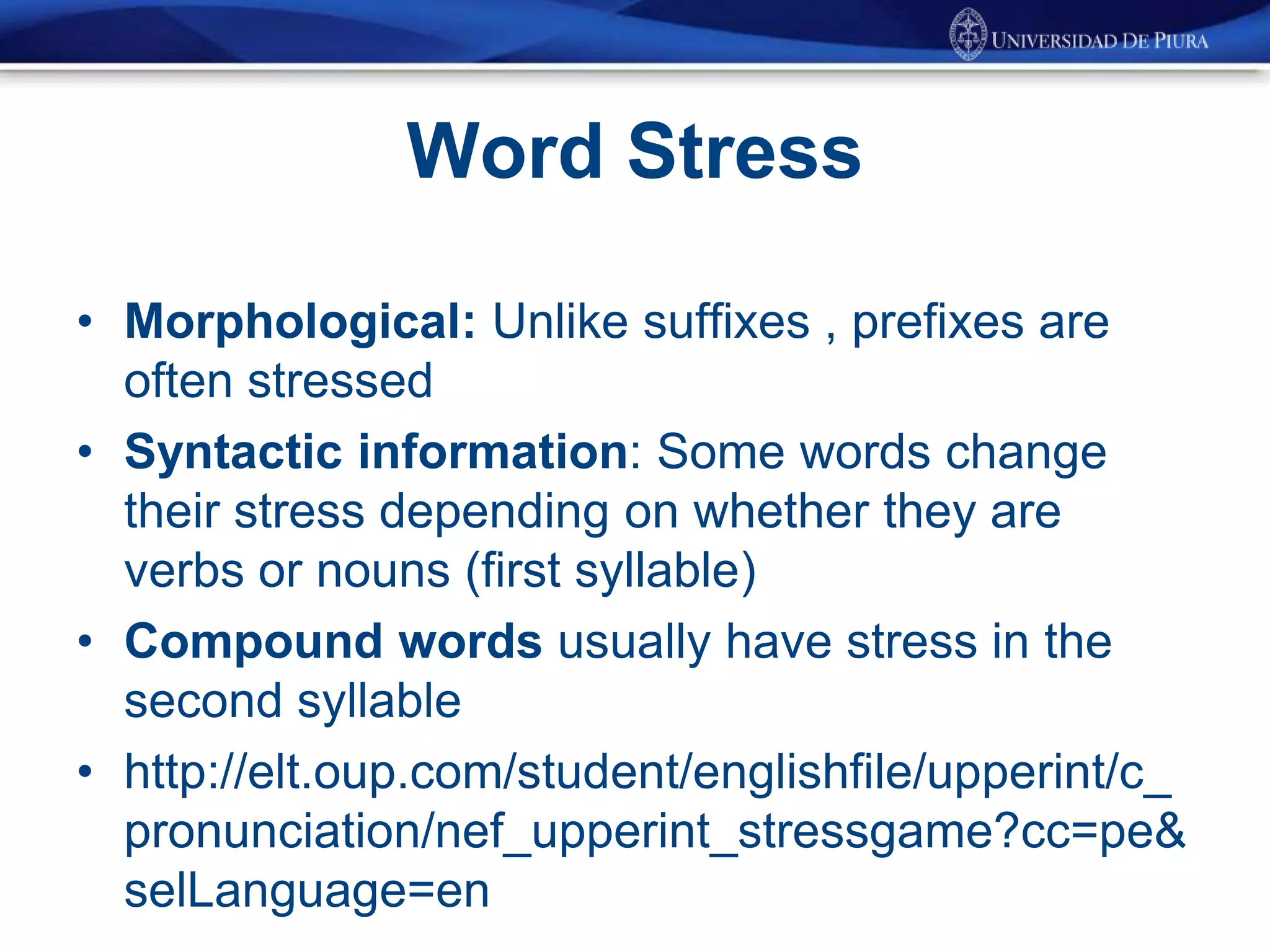Word Stress
• Morphological: Unlike suffixes , prefixes are
often stressed
• Syntactic information: Some words change
their stress depending on whether they are
verbs or nouns (first syllable)
• Compound words usually have stress in the
second syllable
• http://elt.oup.com/student/englishfile/upperint/c_
pronunciation/nef_upperint_stressgame?cc=pe&
selLanguage=en
 