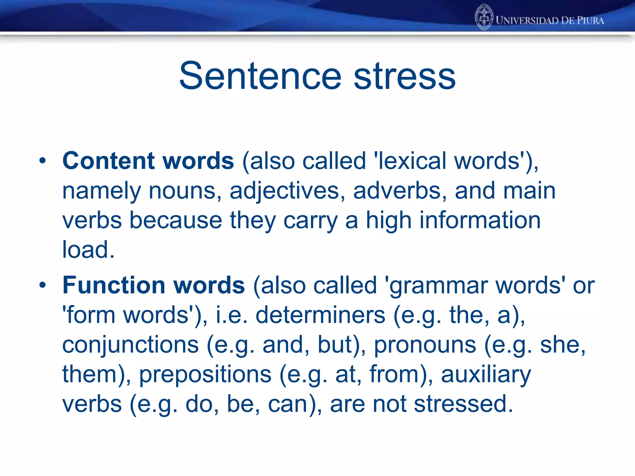 Sentence stress
• Content words (also called 'lexical words'),
namely nouns, adjectives, adverbs, and main
verbs because they carry a high information
load.
• Function words (also called 'grammar words' or
'form words'), i.e. determiners (e.g. the, a),
conjunctions (e.g. and, but), pronouns (e.g. she,
them), prepositions (e.g. at, from), auxiliary
verbs (e.g. do, be, can), are not stressed.
 