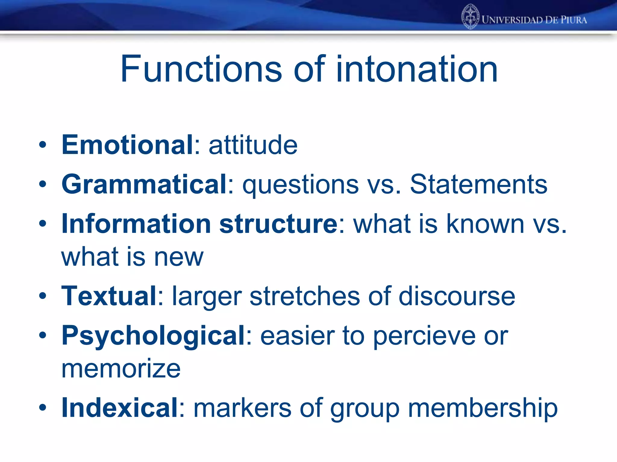 Functions of intonation
• Emotional: attitude
• Grammatical: questions vs. Statements
• Information structure: what is known vs.
what is new
• Textual: larger stretches of discourse
• Psychological: easier to percieve or
memorize
• Indexical: markers of group membership
 