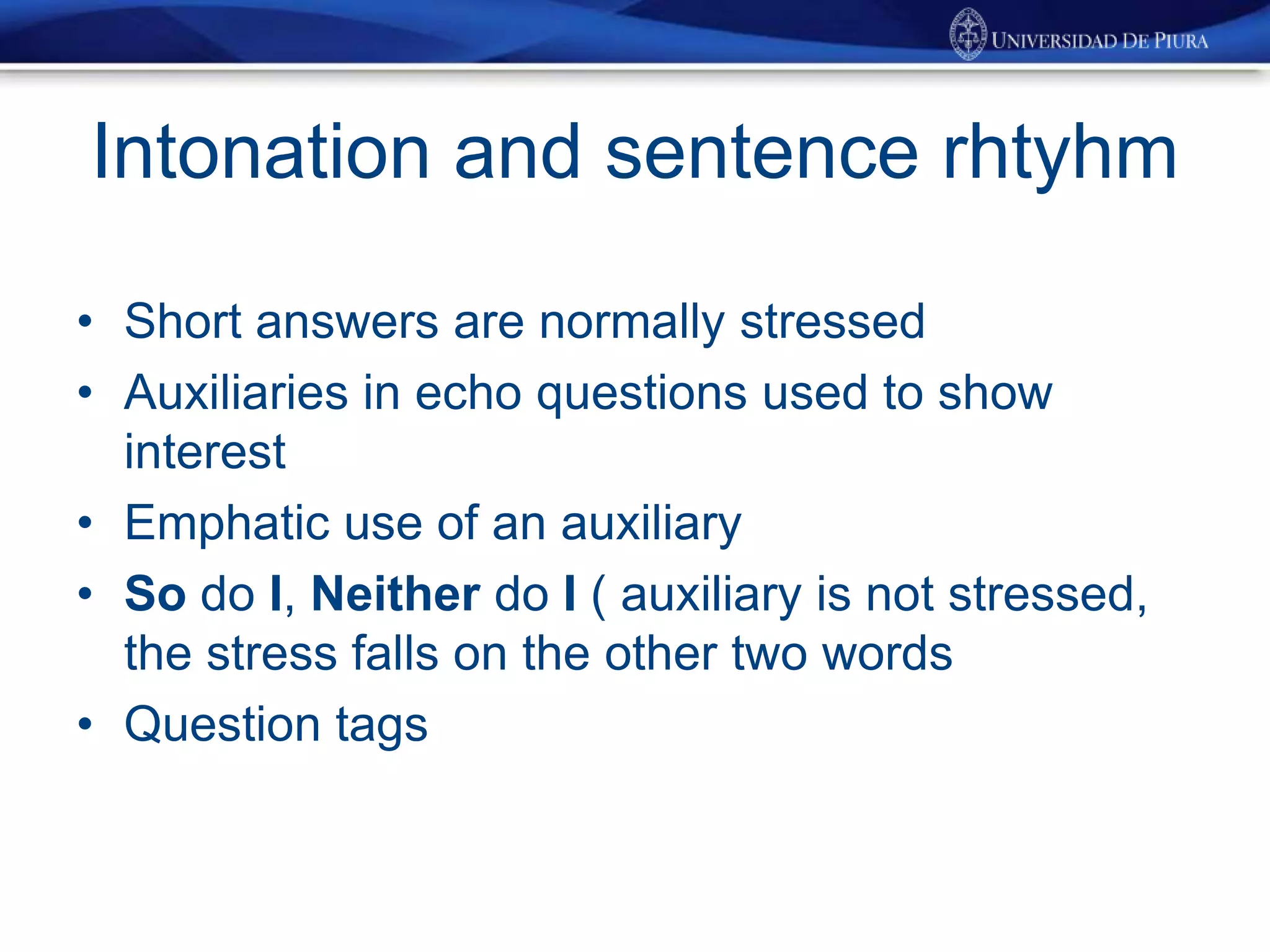 Intonation and sentence rhtyhm
• Short answers are normally stressed
• Auxiliaries in echo questions used to show
interest
• Emphatic use of an auxiliary
• So do I, Neither do I ( auxiliary is not stressed,
the stress falls on the other two words
• Question tags
 