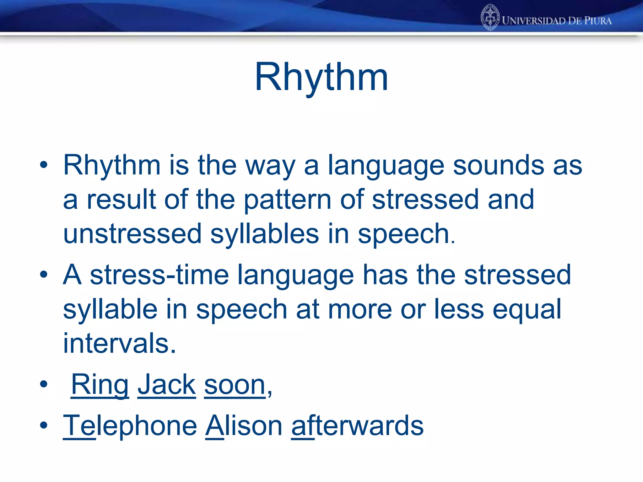 Rhythm
• Rhythm is the way a language sounds as
a result of the pattern of stressed and
unstressed syllables in speech.
• A stress-time language has the stressed
syllable in speech at more or less equal
intervals.
• Ring Jack soon,
• Telephone Alison afterwards
 