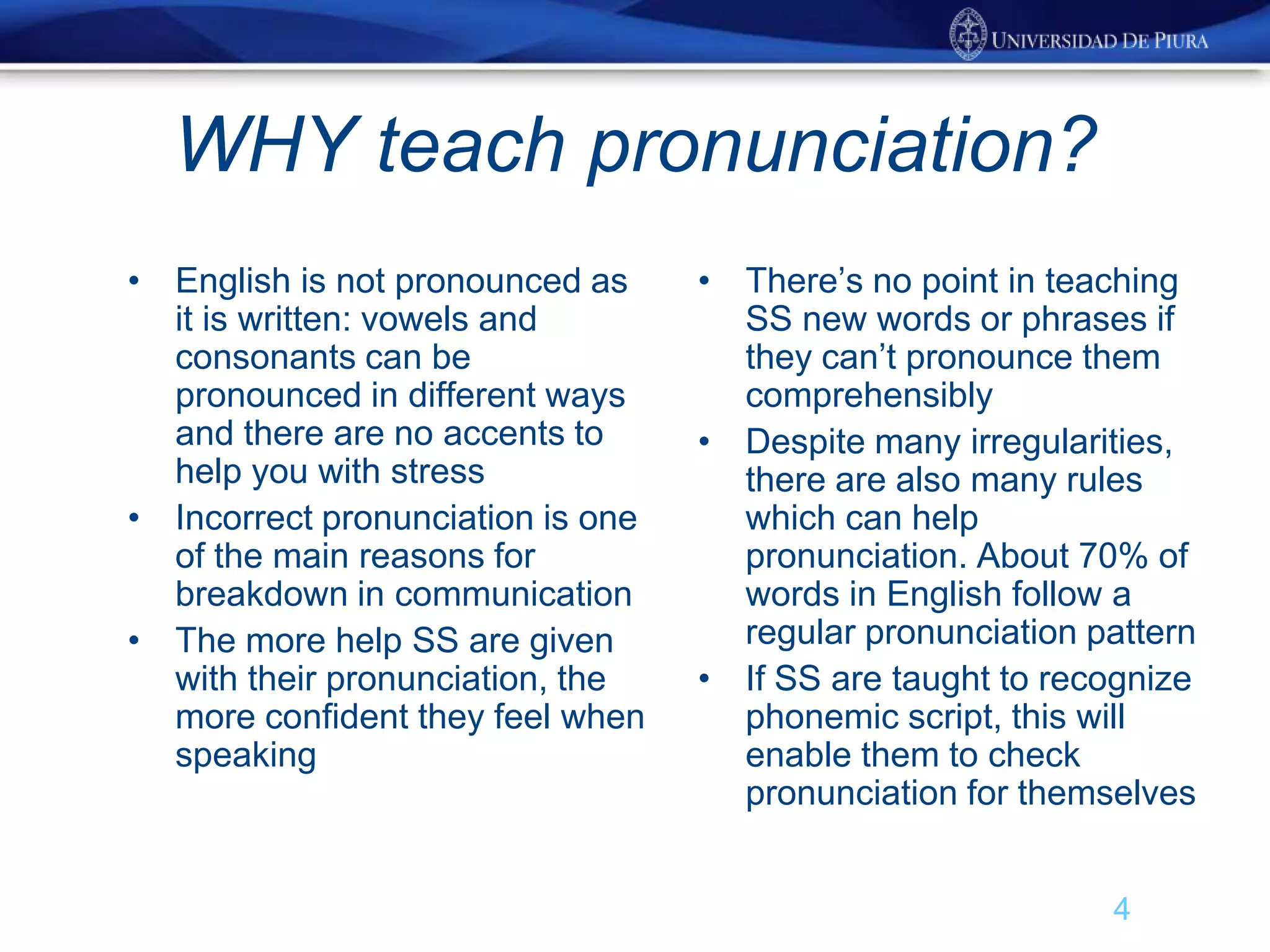 WHY teach pronunciation?
• English is not pronounced as
it is written: vowels and
consonants can be
pronounced in different ways
and there are no accents to
help you with stress
• Incorrect pronunciation is one
of the main reasons for
breakdown in communication
• The more help SS are given
with their pronunciation, the
more confident they feel when
speaking
• There’s no point in teaching
SS new words or phrases if
they can’t pronounce them
comprehensibly
• Despite many irregularities,
there are also many rules
which can help
pronunciation. About 70% of
words in English follow a
regular pronunciation pattern
• If SS are taught to recognize
phonemic script, this will
enable them to check
pronunciation for themselves
4
 