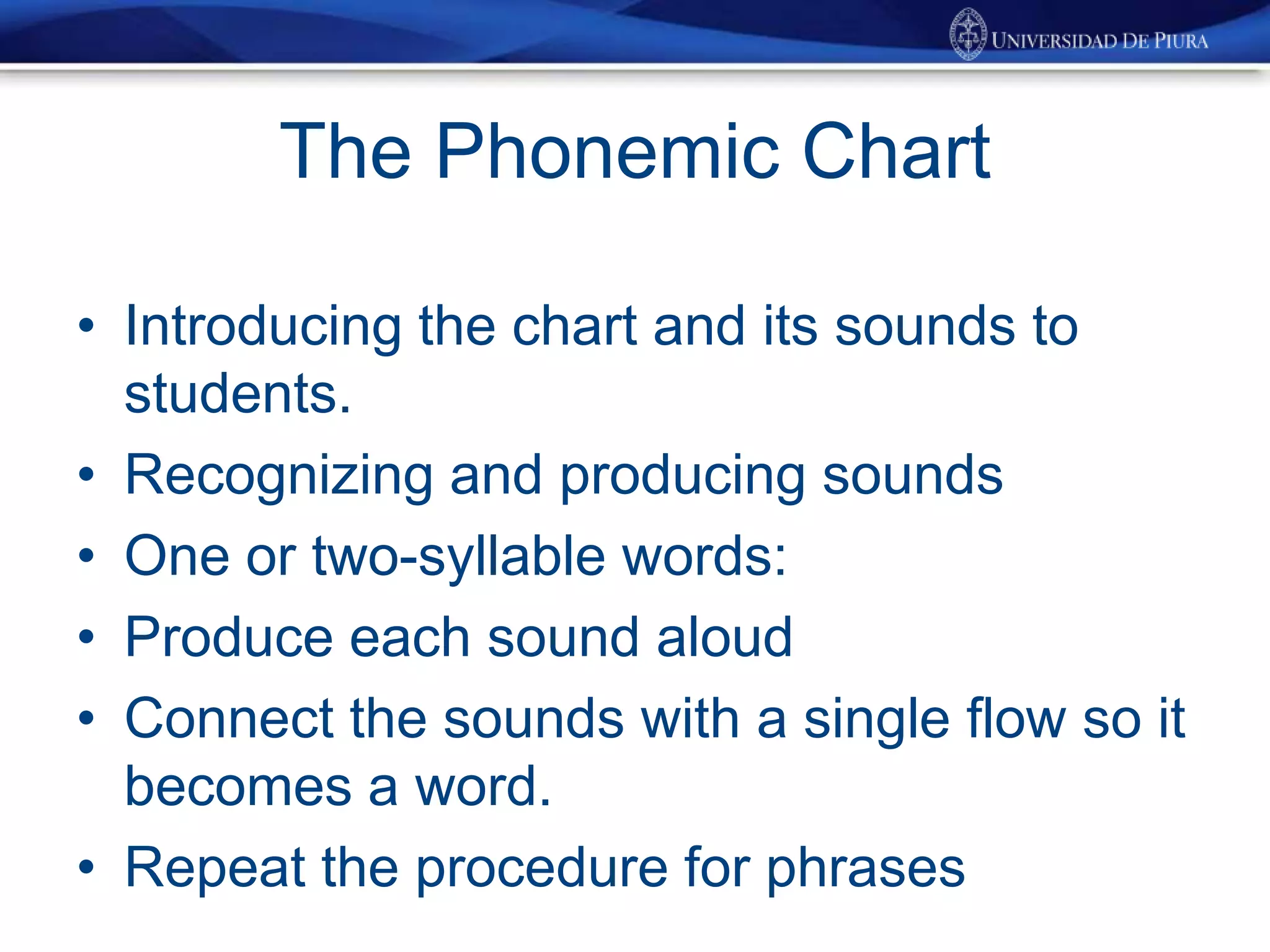The Phonemic Chart
• Introducing the chart and its sounds to
students.
• Recognizing and producing sounds
• One or two-syllable words:
• Produce each sound aloud
• Connect the sounds with a single flow so it
becomes a word.
• Repeat the procedure for phrases
 