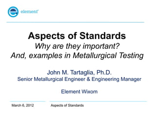 Aspects of Standards
      Why are they important?
And, examples in Metallurgical Testing

                John M. Tartaglia, Ph.D.
   Senior Metallurgical Engineer & Engineering Manager

                       Element Wixom

March 6, 2012    Aspects of Standards
 