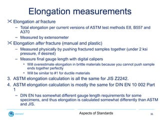 Elongation measurements
 Elongation at fracture
    – Total elongation per current versions of ASTM test methods E8, B557...