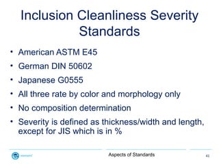 Inclusion Cleanliness Severity
            Standards
• American ASTM E45
• German DIN 50602
• Japanese G0555
• All three r...