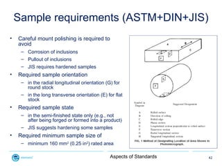 Sample requirements (ASTM+DIN+JIS)
•   Careful mount polishing is required to
    avoid
     – Corrosion of inclusions
   ...