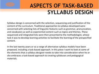 ASPECTS OF TASK-BASED SYLLABUS DESIGN Syllabus design is concerned with the selection, sequencing and justification of the content of the curriculum. Traditional approaches to syllabus developed were concerned with selecting lists of linguistic features such as grammar, pronunciation, and vocabulary as well as experiential content such as topics and themes. These sequenced and integrated lists were then presented to the methodologist, whose task it was to develop learning activities to facilitate the learning of the prespecified content. In the last twenty years or so a range of alternative syllabus models have been proposed, including a task-based approach. In this piece I want to look at some of the elements that a syllabus designer needs to take into consideration when he or she embraces a task-based approach to creating syllabuses and pedagogical materials. 