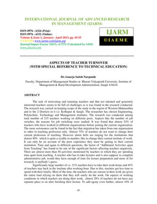 International Journal of Advanced Research OF ADVANCED RESEARCH
    INTERNATIONAL JOURNAL in Management (IJARM), ISSN 0976 – 6324
   (Print), ISSN 0976–6332 (Online), Volume 4, Issue 1, January- April 2013 © IAEME
                           IN MANAGEMENT (IJARM)
ISSN 0976 - 6324 (Print)
ISSN 0976 - 6332 (Online)                                                   IJARM
Volume 4, Issue 1, January- April 2013, pp. 45-55
© IAEME: www.iaeme.com/ijarm.asp                                          ©IAEME
Journal Impact Factor (2013): 4.7271 (Calculated by GISI)
www.jifactor.com




                  ASPECTS OF TEACHER TURNOVER
        (WITH SPECIAL REFERENCE TO TECHNICAL EDUCATION)

                                   Dr.Amarja Satish Nargunde
    Faculty, Department of Management Studies at Bharati Vidyapeeth University, Institute of
               Management & Rural Development Administration, Sangli 416416


   ABSTRACT

            The task of motivating and retaining teachers and that too talented and genuinely
   interested teachers seems to be full of challenges as it was found in the research conducted.
   The research was carried on keeping scope of the study to the region of Western Maharashtra
   and to the 2 Districts in it i.e. Kolhapur & Sangli. The researcher has chosen Engineering,
   Polytechnic, Technology and Management institutes. The research was conducted among
   total number of 215 teachers working on different posts. Aspects like the number of job
   switches, the reasons for job switching were studied. It was found that almost 52% of
   teachers who have worked in different organizations before joining the current organization.
   The more seriousness can be found in the fact that migration has taken from one organization
   to other in teaching profession only. Almost 75% of teachers do not want to change their
   current profession of teaching. However alarm bells are ringing for the institutions that
   almost 40% which is quite a sizable in number; like to change their current institute of work.
   It can only be on account of the poor experience they must be getting in their current
   institution. Time and again in different questions, the factor of “Additional Activities apart
   from Teaching” has found to be one of the significant factors affecting teachers negatively.
   There are almost more than 50 activities mentioned by teachers in which they are spending
   time apart from teaching. A teacher who has to take lectures and is also suppose to complete
   administrative job, would they have enough of time for lecture preparation and more of for
   research, is anybody’s guess.
            Significantly large number of i.e. 31% teachers have to take their work home and 45%
   of teachers stay back in the institute after working hour. Due to this, teachers get less time to
   spend with their family. Most of the time, the teachers who are sincere in their work are given
   the entire load relying on them that they will surely do the work. On aspects of working
   conditions in which teachers are doing their work, almost 28% of teachers do not have any
   separate place to sit after finishing their lecture. To add agony even further, almost 10% of

                                                  45
 