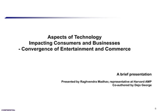 Aspects of Technology
                   Impacting Consumers and Businesses
               - Convergence of Entertainment and Commerce




                                                                    A brief presentation
                               Presented by Raghvendra Madhav, representative at Harvard AMP
                                                                 Co-authored by Dejo George




                                                                                               0
CONFIDENTIAL
 