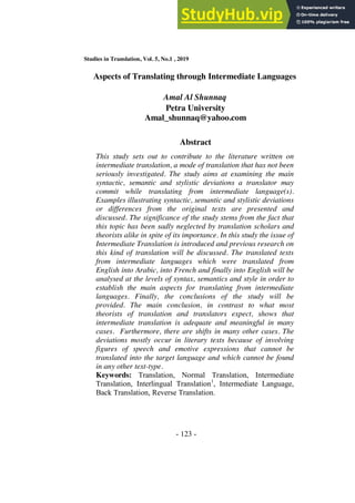 Studies in Translation, Vol. 5, No.1 , 2019
- 123 -
Aspects of Translating through Intermediate Languages
Amal Al Shunnaq
Petra University
Amal_shunnaq@yahoo.com
Abstract
This study sets out to contribute to the literature written on
intermediate translation, a mode of translation that has not been
seriously investigated. The study aims at examining the main
syntactic, semantic and stylistic deviations a translator may
commit while translating from intermediate language(s).
Examples illustrating syntactic, semantic and stylistic deviations
or differences from the original texts are presented and
discussed. The significance of the study stems from the fact that
this topic has been sadly neglected by translation scholars and
theorists alike in spite of its importance. In this study the issue of
Intermediate Translation is introduced and previous research on
this kind of translation will be discussed. The translated texts
from intermediate languages which were translated from
English into Arabic, into French and finally into English will be
analysed at the levels of syntax, semantics and style in order to
establish the main aspects for translating from intermediate
languages. Finally, the conclusions of the study will be
provided. The main conclusion, in contrast to what most
theorists of translation and translators expect, shows that
intermediate translation is adequate and meaningful in many
cases. Furthermore, there are shifts in many other cases. The
deviations mostly occur in literary texts because of involving
figures of speech and emotive expressions that cannot be
translated into the target language and which cannot be found
in any other text-type.
Keywords: Translation, Normal Translation, Intermediate
Translation, Interlingual Translation1
, Intermediate Language,
Back Translation, Reverse Translation.
 