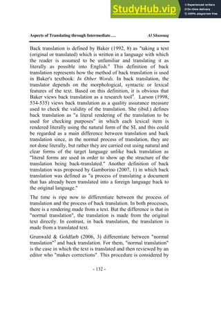 Aspects of Translating through Intermediate…. Al Shunnaq
- 132 -
Back translation is defined by Baker (1992, 8) as "taking a text
(original or translated) which is written in a language with which
the reader is assumed to be unfamiliar and translating it as
literally as possible into English." This definition of back
translation represents how the method of back translation is used
in Baker's textbook: In Other Words. In back translation, the
translator depends on the morphological, syntactic or lexical
features of the text. Based on this definition, it is obvious that
Baker views back translation as a research tool4
. Larson (1998,
534-535) views back translation as a quality assurance measure
used to check the validity of the translation. She (ibid.) defines
back translation as "a literal rendering of the translation to be
used for checking purposes" in which each lexical item is
rendered literally using the natural form of the SL and this could
be regarded as a main difference between translation and back
translation since, in the normal process of translation, they are
not done literally, but rather they are carried out using natural and
clear forms of the target language unlike back translation as
"literal forms are used in order to show up the structure of the
translation being back-translated." Another definition of back
translation was proposed by Gamborino (2007, 1) in which back
translation was defined as "a process of translating a document
that has already been translated into a foreign language back to
the original language."
The time is ripe now to differentiate between the process of
translation and the process of back translation. In both processes,
there is a rendering made from a text. But the difference is that in
"normal translation", the translation is made from the original
text directly. In contrast, in back translation, the translation is
made from a translated text.
Grunwald & Goldfarb (2006, 3) differentiate between "normal
translation"5
and back translation. For them, "normal translation"
is the case in which the text is translated and then reviewed by an
editor who "makes corrections". This procedure is considered by
 