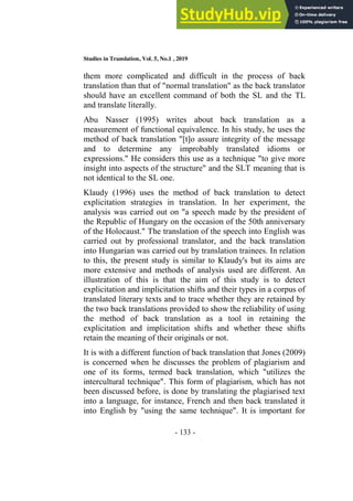 Studies in Translation, Vol. 5, No.1 , 2019
- 133 -
them more complicated and difficult in the process of back
translation than that of "normal translation" as the back translator
should have an excellent command of both the SL and the TL
and translate literally.
Abu Nasser (1995) writes about back translation as a
measurement of functional equivalence. In his study, he uses the
method of back translation "[t]o assure integrity of the message
and to determine any improbably translated idioms or
expressions." He considers this use as a technique "to give more
insight into aspects of the structure" and the SLT meaning that is
not identical to the SL one.
Klaudy (1996) uses the method of back translation to detect
explicitation strategies in translation. In her experiment, the
analysis was carried out on "a speech made by the president of
the Republic of Hungary on the occasion of the 50th anniversary
of the Holocaust." The translation of the speech into English was
carried out by professional translator, and the back translation
into Hungarian was carried out by translation trainees. In relation
to this, the present study is similar to Klaudy's but its aims are
more extensive and methods of analysis used are different. An
illustration of this is that the aim of this study is to detect
explicitation and implicitation shifts and their types in a corpus of
translated literary texts and to trace whether they are retained by
the two back translations provided to show the reliability of using
the method of back translation as a tool in retaining the
explicitation and implicitation shifts and whether these shifts
retain the meaning of their originals or not.
It is with a different function of back translation that Jones (2009)
is concerned when he discusses the problem of plagiarism and
one of its forms, termed back translation, which "utilizes the
intercultural technique". This form of plagiarism, which has not
been discussed before, is done by translating the plagiarised text
into a language, for instance, French and then back translated it
into English by "using the same technique". It is important for
 