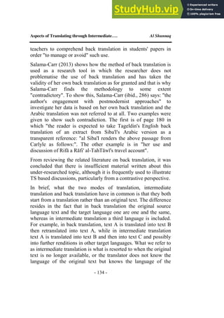 Aspects of Translating through Intermediate…. Al Shunnaq
- 134 -
teachers to comprehend back translation in students' papers in
order "to manage or avoid" such use.
Salama-Carr (2013) shows how the method of back translation is
used as a research tool in which the researcher does not
problematise the use of back translation and has taken the
validity of her own back translation as for granted and that is why
Salama-Carr finds the methodology to some extent
"contradictory". To show this, Salama-Carr (ibid., 286) says: "the
author's engagement with postmodernist approaches" to
investigate her data is based on her own back translation and the
Arabic translation was not referred to at all. Two examples were
given to show such contradiction. The first is of page 180 in
which "the reader is expected to take Tageldin's English back
translation of an extract from Siba'I's Arabic version as a
transparent reference: "al Siba'I renders the above passage from
Carlyle as follows:". The other example is in "her use and
discussion of Rifā a Rāfi' al-TahTāwī's travel account".
From reviewing the related literature on back translation, it was
concluded that there is insufficient material written about this
under-researched topic, although it is frequently used to illustrate
TS based discussions, particularly from a contrastive perspective.
In brief, what the two modes of translation, intermediate
translation and back translation have in common is that they both
start from a translation rather than an original text. The difference
resides in the fact that in back translation the original source
language text and the target language one are one and the same,
whereas in intermediate translation a third language is included.
For example, in back translation, text A is translated into text B
then retranslated into text A, while in intermediate translation
text A is translated into text B and then into text C and possibly
into further renditions in other target languages. What we refer to
as intermediate translation is what is resorted to when the original
text is no longer available, or the translator does not know the
language of the original text but knows the language of the
 
