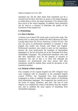 Studies in Translation, Vol. 5, No.1 , 2019
- 135 -
translated one. On the other hand, back translation can be a
research tool for those who have no access to the target language
to enable them to know the target translation if for instance they
have access to the source language. In addition, back translation
can be used as a measure to determine the quality of the
translation of the original text.
6. Methodology
6.1. Data Collection
A literary text of about 250 words each is used in this study. The
literary text is a short story entitled The Black Madonna by Doris
Lessing taken from The Norton Anthology of Short Fiction. The
text was given to professional translators to translate it from
English into Arabic into French, and finally into English.
Professional translators were asked to carry out the translation,
because the more professional the translator of intermediate
language(s) is, the less deviations are in the Translated Text from
Intermediate Languages. The professional translators were told
that their translations were for the purpose of research in
translation. The aim of that is to show that although the
translators are professionals and have known that their
translations would be studied, there would be deviations in the
translation product.
6.2. Methods of Data Analysis
Five examples of the original English text (OT: Original Text)
were compared with its translation in the translated English
version (TTFILs: the Translated Text from Intermediate
Languages) in order to establish the main aspects of translating
from intermediate languages. The comparison was carried out at
the levels of syntax, semantics, and style. The aim of such
analysis is to establish the extent of deviations from the original
text, and to establish the main aspects of translating from
intermediate languages.
 