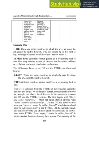 Aspects of Translating through Intermediate…. Al Shunnaq
- 138 -
many; for
while the
farmers were
as always
short of
labour, they
did not know
how to
handle farm
labourers
who were
also whit
men:
because
although
needing a
labour force,
the peasants did
not know how
to act with
white
workmen.
Example One
1. OT: There are some countries in which the arts, let alone the
art, cannot be said to flourish. Why this should be so it is hard to
say, although of course we all have our theories about it.
TTFILs: Some countries cannot qualify as a welcoming host to
arts. One may venture scores of theories on the matter without
nevertheless reaching a conclusive explanation.
The differences between the OT and the TTFILs are illustrated
below:
1.1. OT: There are some countries in which the arts, let alone
the art, cannot be said to flourish.
TTFILs: Some countries cannot qualify as a welcoming host to
arts.
The OT is different from the TTFILs at the syntactic, semantic
and stylistic levels. At the level of syntax, one can easily observe
in example one above the difference in the structures between
the OT and the TTFILs versions. The first begins with “There
are some countries…”, while the latter started directly with
“some countries cannot qualify…”. In the OT, the passive voice
structure “the arts cannot be said to flourish” which is translated
into “a welcoming host” in the TTFILs. At the semantic level,
one can observe the use of more emotive expressions in the OT
than in the TTFILs. For example, “cannot be said to flourish” is
more emotive than a welcoming host to arts. The meaning of the
 