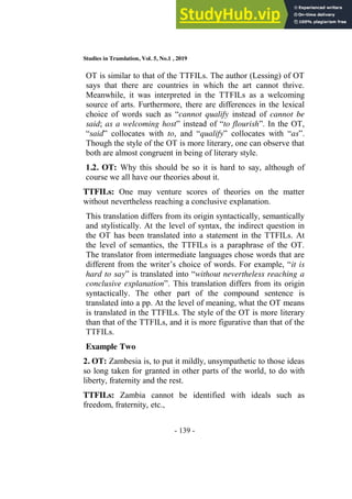 Studies in Translation, Vol. 5, No.1 , 2019
- 139 -
OT is similar to that of the TTFILs. The author (Lessing) of OT
says that there are countries in which the art cannot thrive.
Meanwhile, it was interpreted in the TTFILs as a welcoming
source of arts. Furthermore, there are differences in the lexical
choice of words such as “cannot qualify instead of cannot be
said; as a welcoming host” instead of “to flourish”. In the OT,
“said” collocates with to, and “qualify” collocates with “as”.
Though the style of the OT is more literary, one can observe that
both are almost congruent in being of literary style.
1.2. OT: Why this should be so it is hard to say, although of
course we all have our theories about it.
TTFILs: One may venture scores of theories on the matter
without nevertheless reaching a conclusive explanation.
This translation differs from its origin syntactically, semantically
and stylistically. At the level of syntax, the indirect question in
the OT has been translated into a statement in the TTFILs. At
the level of semantics, the TTFILs is a paraphrase of the OT.
The translator from intermediate languages chose words that are
different from the writer’s choice of words. For example, “it is
hard to say” is translated into “without nevertheless reaching a
conclusive explanation”. This translation differs from its origin
syntactically. The other part of the compound sentence is
translated into a pp. At the level of meaning, what the OT means
is translated in the TTFILs. The style of the OT is more literary
than that of the TTFILs, and it is more figurative than that of the
TTFILs.
Example Two
2. OT: Zambesia is, to put it mildly, unsympathetic to those ideas
so long taken for granted in other parts of the world, to do with
liberty, fraternity and the rest.
TTFILs: Zambia cannot be identified with ideals such as
freedom, fraternity, etc.,
 