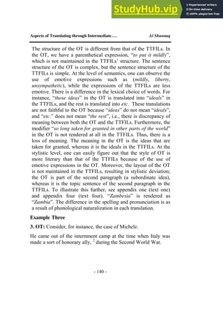 Aspects of Translating through Intermediate…. Al Shunnaq
- 140 -
The structure of the OT is different from that of the TTFILs. In
the OT, we have a parenthetical expression, “to put it mildly”,
which is not maintained in the TTFILs’ structure. The sentence
structure of the OT is complex, but the sentence structure of the
TTFILs is simple. At the level of semantics, one can observe the
use of emotive expressions such as (mildly, liberty,
unsympathetic), while the expressions of the TTFILs are less
emotive. There is a difference in the lexical choice of words. For
instance, “those ideas” in the OT is translated into “ideals” in
the TTFILs, and the rest is translated into etc. These translations
are not faithful to the OT because “ideas” do not mean “ideals”,
and “etc.” does not mean “the rest”, i.e., there is discrepancy of
meaning between both the OT and the TTFILs. Furthermore, the
modifier “so long taken for granted in other parts of the world”
in the OT is not rendered at all in the TTFILs. Thus, there is a
loss of meaning. The meaning in the OT is the ideas that are
taken for granted, whereas it is the ideals in the TTFILs. At the
stylistic level, one can easily figure out that the style of OT is
more literary than that of the TTFILs because of the use of
emotive expressions in the OT. Moreover, the layout of the OT
is not maintained in the TTFILs, resulting in stylistic deviation;
the OT is part of the second paragraph (a subordinate idea),
whereas it is the topic sentence of the second paragraph in the
TTFILs. To illustrate this further, see appendix one (text one)
and appendix four (text four). “Zambesia” is rendered as
“Zambia”. The difference in the spelling and pronunciation is as
a result of phonological naturalization in each translation.
Example Three
3. OT: Consider, for instance, the case of Michele.
He came out of the internment camp at the time when Italy was
made a sort of honorary ally, 2
during the Second World War.
 