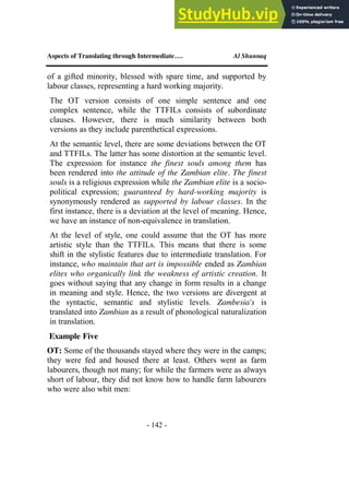 Aspects of Translating through Intermediate…. Al Shunnaq
- 142 -
of a gifted minority, blessed with spare time, and supported by
labour classes, representing a hard working majority.
The OT version consists of one simple sentence and one
complex sentence, while the TTFILs consists of subordinate
clauses. However, there is much similarity between both
versions as they include parenthetical expressions.
At the semantic level, there are some deviations between the OT
and TTFILs. The latter has some distortion at the semantic level.
The expression for instance the finest souls among them has
been rendered into the attitude of the Zambian elite. The finest
souls is a religious expression while the Zambian elite is a socio-
political expression; guaranteed by hard-working majority is
synonymously rendered as supported by labour classes. In the
first instance, there is a deviation at the level of meaning. Hence,
we have an instance of non-equivalence in translation.
At the level of style, one could assume that the OT has more
artistic style than the TTFILs. This means that there is some
shift in the stylistic features due to intermediate translation. For
instance, who maintain that art is impossible ended as Zambian
elites who organically link the weakness of artistic creation. It
goes without saying that any change in form results in a change
in meaning and style. Hence, the two versions are divergent at
the syntactic, semantic and stylistic levels. Zambesia's is
translated into Zambian as a result of phonological naturalization
in translation.
Example Five
OT: Some of the thousands stayed where they were in the camps;
they were fed and housed there at least. Others went as farm
labourers, though not many; for while the farmers were as always
short of labour, they did not know how to handle farm labourers
who were also whit men:
 