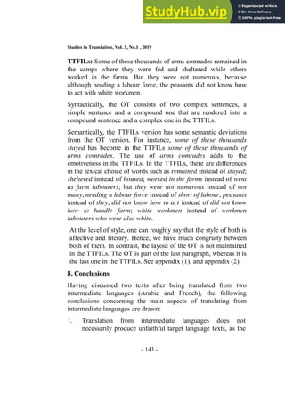 Studies in Translation, Vol. 5, No.1 , 2019
- 143 -
TTFILs: Some of these thousands of arms comrades remained in
the camps where they were fed and sheltered while others
worked in the farms. But they were not numerous, because
although needing a labour force, the peasants did not know how
to act with white workmen.
Syntactically, the OT consists of two complex sentences, a
simple sentence and a compound one that are rendered into a
compound sentence and a complex one in the TTFILs.
Semantically, the TTFILs version has some semantic deviations
from the OT version. For instance, some of these thousands
stayed has become in the TTFILs some of these thousands of
arms comrades. The use of arms comrades adds to the
emotiveness in the TTFILs. In the TTFILs, there are differences
in the lexical choice of words such as remained instead of stayed;
sheltered instead of housed; worked in the farms instead of went
as farm labourers; but they were not numerous instead of not
many, needing a labour force instead of short of labour; peasants
instead of they; did not know how to act instead of did not know
how to handle farm; white workmen instead of workmen
labourers who were also white.
At the level of style, one can roughly say that the style of both is
affective and literary. Hence, we have much congruity between
both of them. In contrast, the layout of the OT is not maintained
in the TTFILs. The OT is part of the last paragraph, whereas it is
the last one in the TTFILs. See appendix (1), and appendix (2).
8. Conclusions
Having discussed two texts after being translated from two
intermediate languages (Arabic and French), the following
conclusions concerning the main aspects of translating from
intermediate languages are drawn:
1. Translation from intermediate languages does not
necessarily produce unfaithful target language texts, as the
 