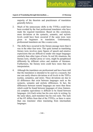 Aspects of Translating through Intermediate…. Al Shunnaq
- 144 -
majority of the theorists and practitioners of translation
generally believe.
2. Much of the unnecessary shifts in the TTFILs could have
been avoided by the four professional translators who have
made the required translation. Based on this conclusion,
more deviations at the syntactic, semantic, and stylistic
levels could have been occurred if the same texts were
given to beginners in translation. Unfortunately,
professional translators are like a scarce coin.
3. The shifts have occurred in the literary passage more than it
was in the other four texts. This quite normal as translating
literary texts involves more figures of speech and emotive
expressions that are difficult to render into target languages
similarly than other types of texts. In real life situations, the
literary texts, whether prose or verse, might be paraphrased
differently by different critics and students of literature.
Furthermore, the literary texts could have more than one
interpretation.
4. Although the translators are professional and have been told
that the translation is intended to be used in a research, but
one can easily observe deviations at all levels in the TEFLs
(syntax, semantics, and style). These deviations are due to
(i) differences that exist between languages such as the
syntactic, semantic and stylistic differences. In fact, the
differences between remote languages are more than those
which could be found between languages of close features.
(ii) complete equivalence is difficult to be found between
languages. (iii) Each writer has his own style in writing; by
the same taken, each translator has his own style. The style
of the OT differs from that of the TTFILs, as there is more
than one translator when translating from intermediate
languages.
 