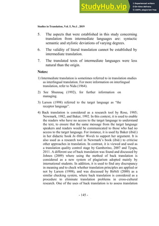 Studies in Translation, Vol. 5, No.1 , 2019
- 145 -
5. The aspects that were established in this study concerning
translation from intermediate languages are: syntactic
semantic and stylistic deviations of varying degrees.
6. The validity of literal translation cannot be established by
intermediate translation.
7. The translated texts of intermediate languages were less
natural than the origin.
Notes:
1) Intermediate translation is sometimes referred to in translation studies
as interlingual translation. For more information on interlingual
translation, refer to Nida (1964).
2) See Shunnaq (1992), for further information on
managing.
3) Larson (1998) referred to the target language as “the
receptor language”.
4) Back translation is considered as a research tool by Rose, 1985;
Newmark, 1982, and Baker, 1992. In this context, it is used to enable
the readers who have no access to the target language to understand
the text, to ensure that the same message from the target language
speakers and readers would be communicated to those who had no
access to the target language. For instance, it is used by Baker (ibid.)
in her didactic book In Other Words to support her argument. It is
also used as a research tool in Newmark’s book (ibid.) to criticise
other approaches in translation. In contrast, it is viewed and used as
a translation quality control stage by Gamborino, 2007 and Tyupa,
2011. A different use of back translation was found and discussed by
Johnes (2009) where using the method of back translation is
considered as a new system of plagiarism adopted mainly by
international students. In addition, it is used to find any discrepancy
in meaning and to check whether translation principles are applied or
not by Larson (1998), and was discussed by Birbili (2000) as a
similar checking system, where back translation is considered as a
procedure to eliminate translation problems in cross-cultural
research. One of the uses of back translation is to assess translation
 