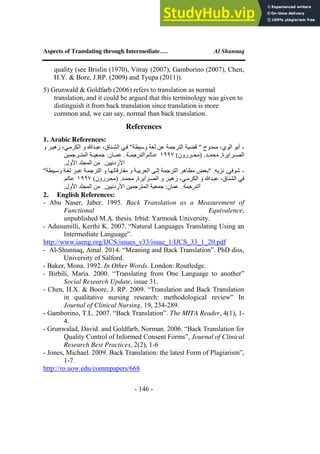 Aspects of Translating through Intermediate…. Al Shunnaq
- 146 -
quality (see Brislin (1970), Vitray (2007), Gamborino (2007), Chen,
H.Y. & Bore, J.RP. (2009) and Tyupa (2011)).
5) Grunwald & Goldfarb (2006) refers to translation as normal
translation, and it could be argued that this terminology was given to
distinguish it from back translation since translation is more
common and, we can say, normal than back translation.
References
1. Arabic References:
-
‫و‬ ‫زهيير‬ ،‫الكرميي‬ ‫و‬ ‫عبيدهللا‬ ،‫الشيناق‬ ‫فيي‬ "‫وسيطة‬ ‫لغة‬ ‫عن‬ ‫الترجمة‬ ‫قضية‬ " ‫ممدوح‬ ،‫الوي‬ ‫أبو‬
)‫ييررون‬‫ي‬‫(مح‬ .‫ييد‬‫ي‬‫محم‬ ,‫ييرايرة‬‫ي‬‫الص‬
1997
‫يية‬‫ي‬‫الترجم‬ ‫ييالم‬‫ي‬‫ع‬
‫ييرجمين‬‫ي‬‫المت‬ ‫يية‬‫ي‬‫جمعي‬ :‫ييان‬‫ي‬‫عم‬ .
.‫األول‬ ‫المجلد‬ ‫من‬ .‫األردنيين‬
-
‫وسيي‬ ‫لغية‬ ‫عبير‬ ‫الترجمية‬ ‫و‬ ‫متارقاتهيا‬ ‫و‬ ‫العربيية‬ ‫إليى‬ ‫الترجمة‬ ‫مظاهر‬ ‫"بعض‬ .‫نزيه‬ ,‫شوفي‬
"‫طة‬
)‫(محيررون‬ .‫محميد‬ ,‫الصيرايرة‬ ‫و‬ ‫زهيير‬ ،‫الكرميي‬ ‫و‬ ‫عبيدهللا‬ ،‫الشناق‬ ‫في‬
1997
‫عيالم‬
‫الترجمة‬
.‫األول‬ ‫المجلد‬ ‫من‬ .‫األردنيين‬ ‫المترجمين‬ ‫جمعية‬ :‫عمان‬ .
2. English References:
- Abu Naser, Jaber. 1995. Back Translation as a Measurement of
Functional Equivalence,
unpublished M.A. thesis. Irbid: Yarmouk University.
- Adusumilli, Kerthi K. 2007. “Natural Languages Translating Using an
Intermediate Language”.
http://www.iaeng.org/IJCS/issues_v33/issue_1/IJCS_33_1_20.pdf
- Al-Shunnaq, Amal. 2014. “Meaning and Back Translation”. PhD diss,
University of Salford.
- Baker, Mona. 1992. In Other Words. London: Routledge.
- Birbili, Maria. 2000. “Translating from One Language to another”
Social Research Update, issue 31.
- Chen, H.X. & Boore, J. RP. 2009. “Translation and Back Translation
in qualitative nursing research: methodological review” In
Journal of Clinical Nursing, 19, 234-289.
- Gamborino, T.L. 2007. “Back Translation”. The MITA Reader, 4(1), 1-
4.
- Grunwalad, David. and Goldfarb, Norman. 2006. “Back Translation for
Quality Control of Informed Consent Forms”, Journal of Clinical
Research Best Practices, 2(2), 1-6
- Jones, Michael. 2009. Back Translation: the latest Form of Plagiarism”,
1-7.
http://ro.uow.edu/commpapers/668
 