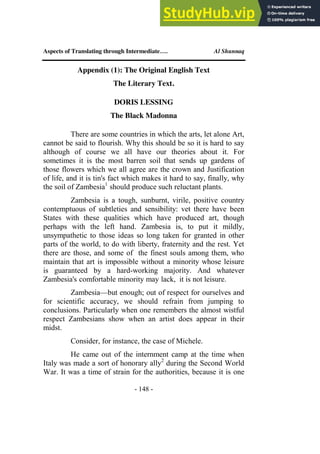 Aspects of Translating through Intermediate…. Al Shunnaq
- 148 -
Appendix (1): The Original English Text
The Literary Text.
DORIS LESSING
The Black Madonna
There are some countries in which the arts, let alone Art,
cannot be said to flourish. Why this should be so it is hard to say
although of course we all have our theories about it. For
sometimes it is the most barren soil that sends up gardens of
those flowers which we all agree are the crown and Justification
of life, and it is tin's fact which makes it hard to say, finally, why
the soil of Zambesia1
should produce such reluctant plants.
Zambesia is a tough, sunburnt, virile, positive country
contemptuous of subtleties and sensibility: vet there have been
States with these qualities which have produced art, though
perhaps with the left hand. Zambesia is, to put it mildly,
unsympathetic to those ideas so long taken for granted in other
parts of the world, to do with liberty, fraternity and the rest. Yet
there are those, and some of the finest souls among them, who
maintain that art is impossible without a minority whose leisure
is guaranteed by a hard-working majority. And whatever
Zambesia's comfortable minority may lack, it is not leisure.
Zambesia—but enough; out of respect for ourselves and
for scientific accuracy, we should refrain from jumping to
conclusions. Particularly when one remembers the almost wistful
respect Zambesians show when an artist does appear in their
midst.
Consider, for instance, the case of Michele.
He came out of the internment camp at the time when
Italy was made a sort of honorary ally2
during the Second World
War. It was a time of strain for the authorities, because it is one
 