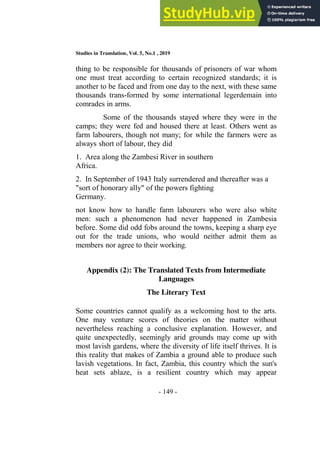 Studies in Translation, Vol. 5, No.1 , 2019
- 149 -
thing to be responsible for thousands of prisoners of war whom
one must treat according to certain recognized standards; it is
another to be faced and from one day to the next, with these same
thousands trans-formed by some international legerdemain into
comrades in arms.
Some of the thousands stayed where they were in the
camps; they were fed and housed there at least. Others went as
farm labourers, though not many; for while the farmers were as
always short of labour, they did
1. Area along the Zambesi River in southern
Africa.
2. In September of 1943 Italy surrendered and thereafter was a
"sort of honorary ally" of the powers fighting
Germany.
not know how to handle farm labourers who were also white
men: such a phenomenon had never happened in Zambesia
before. Some did odd fobs around the towns, keeping a sharp eye
out for the trade unions, who would neither admit them as
members nor agree to their working.
Appendix (2): The Translated Texts from Intermediate
Languages
The Literary Text
Some countries cannot qualify as a welcoming host to the arts.
One may venture scores of theories on the matter without
nevertheless reaching a conclusive explanation. However, and
quite unexpectedly, seemingly arid grounds may come up with
most lavish gardens, where the diversity of life itself thrives. It is
this reality that makes of Zambia a ground able to produce such
lavish vegetations. In fact, Zambia, this country which the sun's
heat sets ablaze, is a resilient country which may appear
 