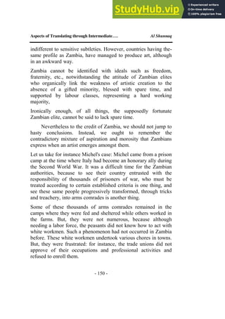 Aspects of Translating through Intermediate…. Al Shunnaq
- 150 -
indifferent to sensitive subtleties. However, countries having the-
same profile as Zambia, have managed to produce art, although
in an awkward way.
Zambia cannot be identified with ideals such as freedom,
fraternity, etc., notwithstanding the attitude of Zambian elites
who organically link the weakness of artistic creation to the
absence of a gifted minority, blessed with spare time, and
supported by labour classes, representing a hard working
majority,
Ironically enough, of all things, the supposedly fortunate
Zambian elite, cannot be said to lack spare time.
Nevertheless to the credit of Zambia, we should not jump to
hasty conclusions. Instead, we ought to remember the
contradictory mixture of aspiration and morosity that Zambians
express when an artist emerges amongst them.
Let us take for instance Michel's case: Michel came from a prison
camp at the time where Italy had become an honorary ally during
the Second World War. It was a difficult time for the Zambian
authorities, because to see their country entrusted with the
responsibility of thousands of prisoners of war, who must be
treated according to certain established criteria is one thing, and
see these same people progressively transformed, through tricks
and treachery, into arms comrades is another thing.
Some of these thousands of arms comrades remained in the
camps where they were fed and sheltered while others worked in
the farms. But, they were not numerous, because although
needing a labor force, the peasants did not know how to act with
white workmen. Such a phenomenon had not occurred in Zambia
before. These white workmen undertook various chores in towns.
But, they were frustrated: for instance, the trade unions did not
approve of their occupations and professional activities and
refused to enroll them.
 
