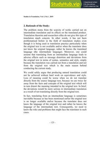 Studies in Translation, Vol. 5, No.1 , 2019
- 125 -
2. Rationale of the Study:
The problem stems from the scarcity of works carried out on
intermediate translation and its effects on the translated product.
Translation theorists and researchers alike do not give this type of
translation much concern. In other words, it has not been
problematised before in the field of translation studies even
though it is being used in translation practice particularly when
the original text is not available andor when the translator does
not know the original language, rather he knows the translated
language (the intermediate language). Moreover, one could
assume that translating from an intermediate language leads to
adverse effects such as message distortion and deviations from
the original text in terms of syntax, semantics and style, simply
because the translation was carried out from a translation and not
from the original text which is the main reason behind
conducting the current study.
We could safely argue that producing natural translation could
not be achieved without hard work on equivalence and style.
Loss of meaning could be worse when we do not translate
directly from the source language text, because we are twice far
away from the facts and concepts of the original text which will
in turn distort the meaning intended in the original text. In brief,
the deviations would be more serious in intermediate translation
as a result of not translating directly from the original text.
In fact, translating from an intermediate language is sometimes
inevitable because as has been mentioned earlier the original text
is no longer available andor because the translator does not
know the language of the original text and rather he knows the
language of the intermediate text. Consequently, we need to
know the risks and problems that might face the translator in such
cases.
 