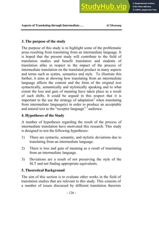 Aspects of Translating through Intermediate…. Al Shunnaq
- 126 -
3. The purpose of the study
The purpose of this study is to highlight some of the problematic
areas resulting from translating from an intermediate language. It
is hoped that the present study will contribute to the field of
translation studies and benefit translators and students of
translation alike in respect to the impact of the process of
intermediate translation on the translated product in many aspects
and terms such as syntax, semantics and style. To illustrate this
further, it aims at showing how translating from an intermediate
language affects the content and the form of the original text
syntactically, semantically and stylistically speaking and to what
extent the loss and gain of meaning have taken place as a result
of such shifts. It could be argued in this respect that it is
important to the use the strategy of adaptation2
when translating
from intermediate language(s) in order to produce an acceptable
and natural text to the “receptor language” 3
audience.
4. Hypotheses of the Study
A number of hypotheses regarding the result of the process of
intermediate translation have motivated this research. This study
is designed to test the following hypotheses:
1) There are syntactic, semantic, and stylistic deviations due to
translating from an intermediate language.
2) There is loss and gain of meaning as a result of translating
from an intermediate language.
3) Deviations are a result of not preserving the style of the
SLT and not finding appropriate equivalents.
5. Theoretical Background
The aim of this section is to evaluate other works in the field of
translation studies that are relevant to this study. This consists of
a number of issues discussed by different translation theorists
 