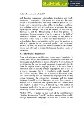 Studies in Translation, Vol. 5, No.1 , 2019
- 127 -
and linguists concerning intermediate translation and back
translation. Consequently, this section will serve as a literature
review to both intermediate translation and back translation. The
former will be seen in the context of how it has been considered
in translation studies and with reference to previous literature
regarding the concept. The latter, in contrast, is discussed by
defining it, and by differentiating it from the process of
translation, through a review of earlier research in the field of
Translation Studies. The aim of discussing the two kinds of
translation in this study is to show how back translation is used
in translation theory and practice and to show the contexts in
which it appears in the translated product and translation
practice. In brief, the discussion below is composed of different
points, each of which is designed to focus on these two modes of
translation.
5.1. Intermediate Translation
From reviewing the related literature in this area of knowledge, it
can be noted that no one definition of intermediate translation has
been suggested, but here is a modest attempt to define it. It could
be defined as the case in which translation is not made directly
from the original source language. Rather, it is made from a
translation that was actually a target language and now is used as
a source language. So, it is translation made through an
intermediate language. There are at least three languages in the
case of translating from an intermediate language which are the
source language, the intermediate language, and the target
language. It could be three languages or more. For example, a
Russian text is translated into Japanese then into Chinese then
into English. In other words, it depends upon the number of
languages involved in the process of translation in the case of
translating from an intermediate language.
Abulwi (1997, 13) points out that much of the world literature
(Russian, German and Spanish) has been translated into Arabic
through intermediate languages without any reference to the
 