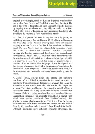 Aspects of Translating through Intermediate…. Al Shunnaq
- 128 -
original. For example, much of Russian literature was rendered
into Arabic from French and English (i.e. not from Russian). The
use of this type of translation in such a context could be justified
by arguing that translators who are able to render texts from
Arabic into French or English are more numerous than those who
are able to do so directly from Russian into Arabic.
He (ibid., 15) points out that during the last fifty years, the
publishing company: Dar Al-Yaqaza Al- c
Arabiyya in Damascus
has translated some Russian masterpieces from intermediate
languages such as French or English. It has translated the Russian
novel War and Peace from the intermediate language, French,
into Arabic as al-harb wa al-salam. However, comparison
between the Russian version and the Arabic one showed much
incongruence. Nida (1964, 17) adds that, in the direct translation,
the text loses much of its distinctive characteristics especially if it
is a poetry or a play. As a result, the losses are greater when we
translate from an intermediate language. It can be argued here
that the more languages involved in the process of translation, the
more losses occur. Logically, if there are losses in each version of
the translation, the greater the number of attempts the greater the
losses.
Al-Choufi (1997, 51-52) notes that among the numerous
problems of specialised translation is the need to resort to
translating from intermediate languages. However, the closer the
adherence to the source text, the less natural the target text
appears. Therefore, in all cases, the translator should adhere to
the content of the text. Only the style is left up to the translator.
However, if the text being translated has been translated from an
intermediate language (for example translating a French text,
which was earlier translated from Serbo-Croatian), then
adaptation would also be done twice. The first is done by the one
who translated from Serbo-Croatian into French, and the other is
done by the translator who translated from French into Arabic.
Different languages have different syntactic structures, and
 