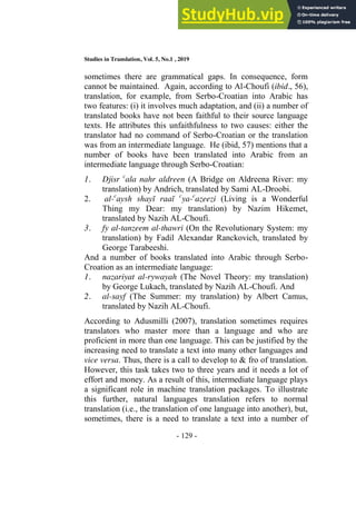 Studies in Translation, Vol. 5, No.1 , 2019
- 129 -
sometimes there are grammatical gaps. In consequence, form
cannot be maintained. Again, according to Al-Choufi (ibid., 56),
translation, for example, from Serbo-Croatian into Arabic has
two features: (i) it involves much adaptation, and (ii) a number of
translated books have not been faithful to their source language
texts. He attributes this unfaithfulness to two causes: either the
translator had no command of Serbo-Croatian or the translation
was from an intermediate language. He (ibid, 57) mentions that a
number of books have been translated into Arabic from an
intermediate language through Serbo-Croatian:
1. Djisr c
ala nahr aldreen (A Bridge on Aldreena River: my
translation) by Andrich, translated by Sami AL-Droobi.
2. al-c
aysh shayī raaī c
ya-c
azeezi (Living is a Wonderful
Thing my Dear: my translation) by Nazim Hikemet,
translated by Nazih AL-Choufi.
3. fy al-tanzeem al-thawri (On the Revolutionary System: my
translation) by Fadil Alexandar Ranckovich, translated by
George Tarabeeshi.
And a number of books translated into Arabic through Serbo-
Croation as an intermediate language:
1. nazariyat al-rywayah (The Novel Theory: my translation)
by George Lukach, translated by Nazih AL-Choufi. And
2. al-sayf (The Summer: my translation) by Albert Camus,
translated by Nazih AL-Choufi.
According to Adusmilli (2007), translation sometimes requires
translators who master more than a language and who are
proficient in more than one language. This can be justified by the
increasing need to translate a text into many other languages and
vice versa. Thus, there is a call to develop to & fro of translation.
However, this task takes two to three years and it needs a lot of
effort and money. As a result of this, intermediate language plays
a significant role in machine translation packages. To illustrate
this further, natural languages translation refers to normal
translation (i.e., the translation of one language into another), but,
sometimes, there is a need to translate a text into a number of
 
