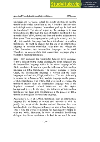 Aspects of Translating through Intermediate…. Al Shunnaq
- 130 -
languages and vice versa. In fact, this would take time in case the
translation is carried out manually, and it would at the same time
make it legitimate to improve “a translator package for both to &
fro translation”. The aim of improving the package is to save
time and money. However, the main obstacle in building it is that
it needs a lot of effort, money and time and it takes at least two to
three years. Thus, developing such a package is not easy, and this
why intermediate language has been introduced in machine
translation. It could be argued that the use of an intermediate
language in machine translation saves time and reduces the
effort. Sometimes, two intermediate languages can be used.
Therefore, we can conclude that intermediate languages play a
big role in machine translation.
Kim (1993) discussed the relationship between three languages
of Bible translation: the source language, the target language, and
the intermediate language which is the native language of the
Bible translator). It touches upon the influence of intermediate
language on Bible translation. The source language is Koine
Greek, the intermediate language is Korean and the target
languages are Moskona, Edopi, and Mekeo. The aim of the study
is to trace the influence of intermediate language on the process
of Bible translation. The criteria that were used to evaluate the
translated product from an intermediate language were at the
linguistic structural, cultural contextual and the logical
background levels. In the study, the influence of intermediate
translation was taken into consideration in the process of Bible
translation through an intermediate language.
According to Li et al. (2017), translation from an intermediate
language has its impact on culture and literature as well. To
justify this, most of the Russian national literature has been
translated into other languages through an intermediate language.
This is why the works of literature has been read by people all
over the world. However, in order to establish interliterary
dialogue, interlinear translation is looked for not word for word
 