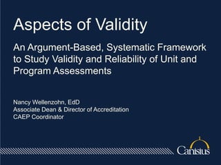 Aspects of Validity
An Argument-Based, Systematic Framework
to Study Validity and Reliability of Unit and
Program Assessments
Nancy Wellenzohn, EdD
Associate Dean & Director of Accreditation
CAEP Coordinator
 