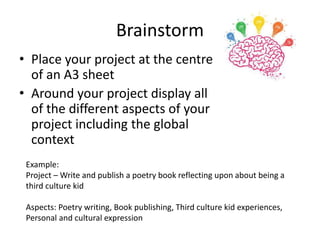 Brainstorm
• Place your project at the centre
of an A3 sheet
• Around your project display all
of the different aspects of your
project including the global
context
Example:
Project – Write and publish a poetry book reflecting upon about being a
third culture kid
Aspects: Poetry writing, Book publishing, Third culture kid experiences,
Personal and cultural expression
 