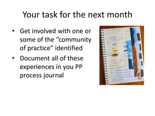 • Get involved with one or
some of the “community
of practice” identified
• Document all of these
experiences in you PP
process journal
Your task for the next month
 