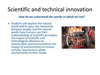 How do we understand the worlds in which we live?
 Students will explore the natural
world and its laws; the interaction
between people and the natural
world; how humans use their
understanding of scientific principles;
the impact of scientific and
technological advances on
communities and environments; the
impact of environments on human
activity; how humans adapt
environments to their needs.
Scientific and technical innovation
 